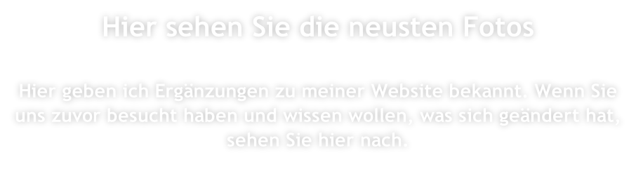 Hier sehen Sie die neusten Fotos  Hier geben ich Ergänzungen zu meiner Website bekannt. Wenn Sie uns zuvor besucht haben und wissen wollen, was sich geändert hat, sehen Sie hier nach.