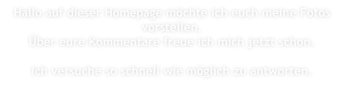 Hallo auf dieser Homepage möchte ich euch meine Fotos vorstellen. Über eure Kommentare freue ich mich jetzt schon.  Ich versuche so schnell wie möglich zu antworten.